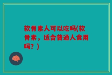 软骨素人可以吃吗(软骨素，适合普通人食用吗？)
