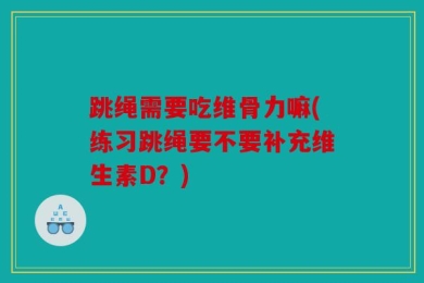 跳绳需要吃维骨力嘛(练习跳绳要不要补充维生素D？)
