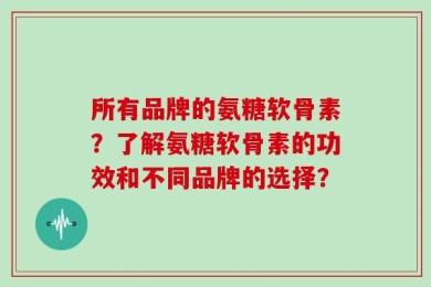 所有品牌的氨糖软骨素？了解氨糖软骨素的功效和不同品牌的选择？