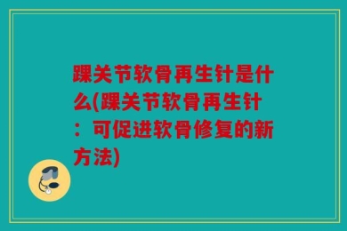 踝关节软骨再生针是什么(踝关节软骨再生针：可促进软骨修复的新方法)