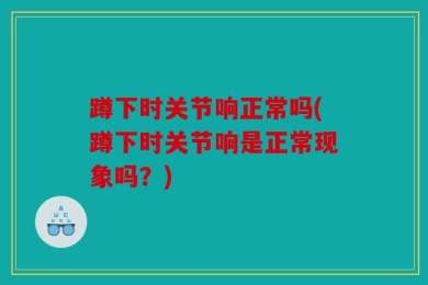 蹲下时关节响正常吗(蹲下时关节响是正常现象吗？)