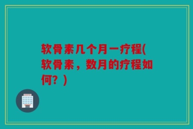 软骨素几个月一疗程(软骨素，数月的疗程如何？)