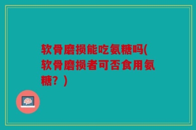 软骨磨损能吃氨糖吗(软骨磨损者可否食用氨糖？)