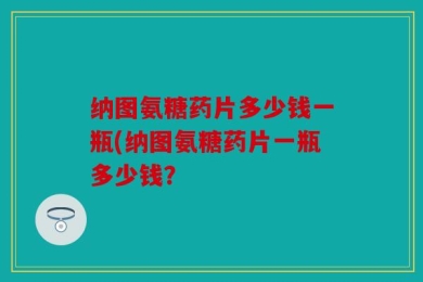 纳图氨糖药片多少钱一瓶(纳图氨糖药片一瓶多少钱？