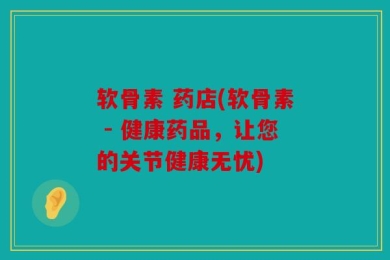 软骨素 药店(软骨素 - 健康药品，让您的关节健康无忧)