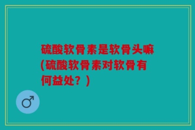 硫酸软骨素是软骨头嘛(硫酸软骨素对软骨有何益处？)