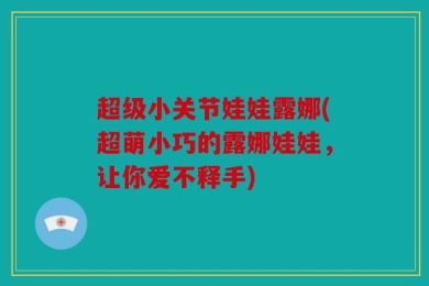 超级小关节娃娃露娜(超萌小巧的露娜娃娃，让你爱不释手)