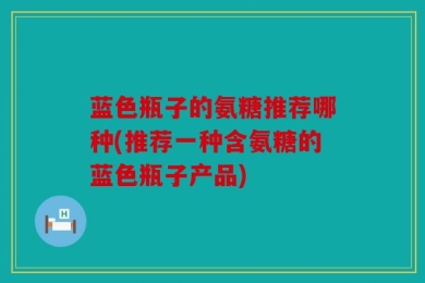 蓝色瓶子的氨糖推荐哪种(推荐一种含氨糖的蓝色瓶子产品)