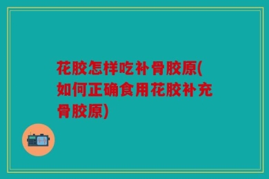 花胶怎样吃补骨胶原(如何正确食用花胶补充骨胶原)