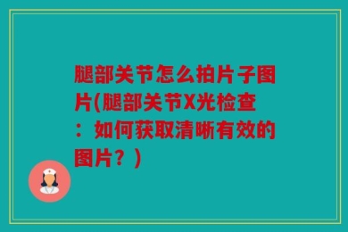 腿部关节怎么拍片子图片(腿部关节X光检查：如何获取清晰有效的图片？)