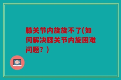膝关节内旋旋不了(如何解决膝关节内旋困难问题？)