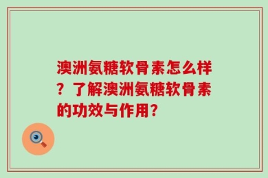 澳洲氨糖软骨素怎么样？了解澳洲氨糖软骨素的功效与作用？