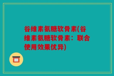 谷维素氨糖软骨素(谷维素氨糖软骨素：联合使用效果优异)