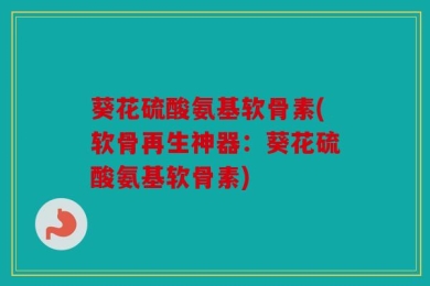 葵花硫酸氨基软骨素(软骨再生神器：葵花硫酸氨基软骨素)