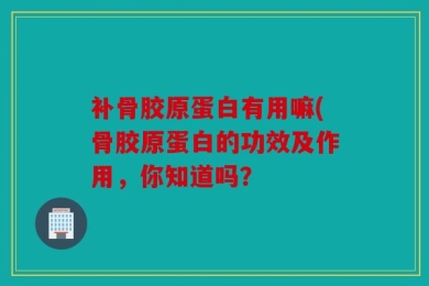 补骨胶原蛋白有用嘛(骨胶原蛋白的功效及作用，你知道吗？
