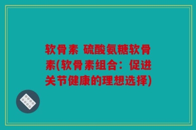 软骨素 硫酸氨糖软骨素(软骨素组合：促进关节健康的理想选择)
