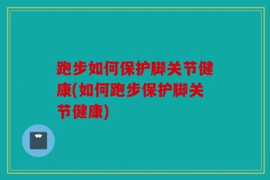 跑步如何保护脚关节健康(如何跑步保护脚关节健康)
