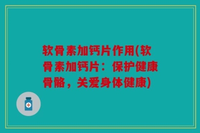 软骨素加钙片作用(软骨素加钙片：保护健康骨骼，关爱身体健康)