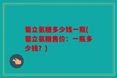 葡立氨糖多少钱一瓶(葡立氨糖售价：一瓶多少钱？)
