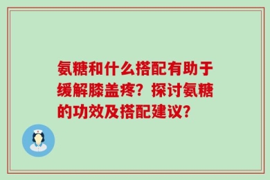 氨糖和什么搭配有助于缓解膝盖疼？探讨氨糖的功效及搭配建议？