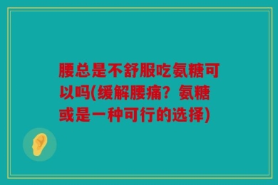腰总是不舒服吃氨糖可以吗(缓解腰痛？氨糖或是一种可行的选择)