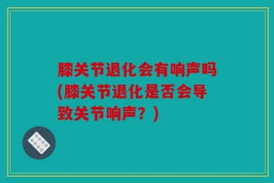 膝关节退化会有响声吗(膝关节退化是否会导致关节响声？)