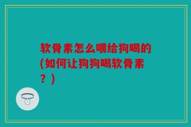 软骨素怎么喂给狗喝的(如何让狗狗喝软骨素？)