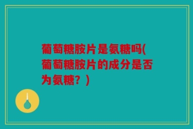 葡萄糖胺片是氨糖吗(葡萄糖胺片的成分是否为氨糖？)