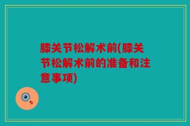 膝关节松解术前(膝关节松解术前的准备和注意事项)
