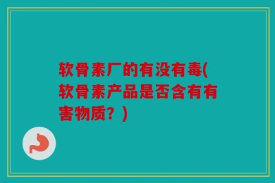 软骨素厂的有没有毒(软骨素产品是否含有有害物质？)
