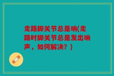 走路脚关节总是响(走路时脚关节总是发出响声，如何解决？)