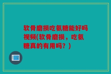 软骨磨损吃氨糖能好吗视频(软骨磨损，吃氨糖真的有用吗？)