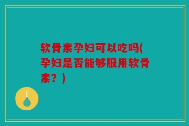 软骨素孕妇可以吃吗(孕妇是否能够服用软骨素？)