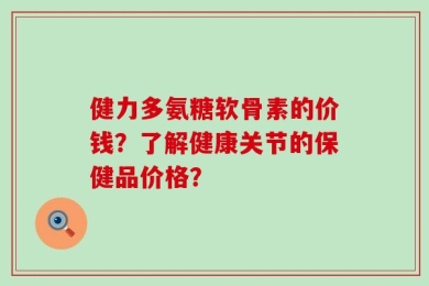 健力多氨糖软骨素的价钱？了解健康关节的保健品价格？