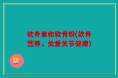 软骨素和软骨粉(软骨营养，关爱关节健康)