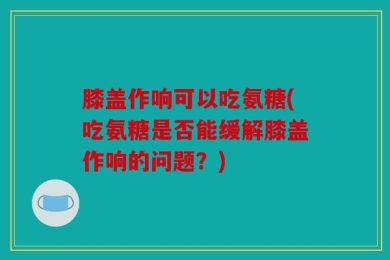 膝盖作响可以吃氨糖(吃氨糖是否能缓解膝盖作响的问题？)