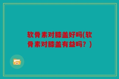 软骨素对膝盖好吗(软骨素对膝盖有益吗？)