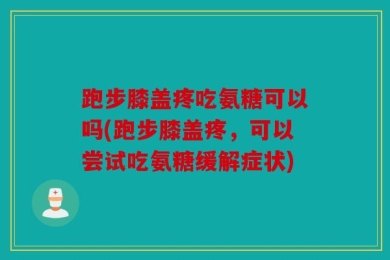 跑步膝盖疼吃氨糖可以吗(跑步膝盖疼，可以尝试吃氨糖缓解症状)