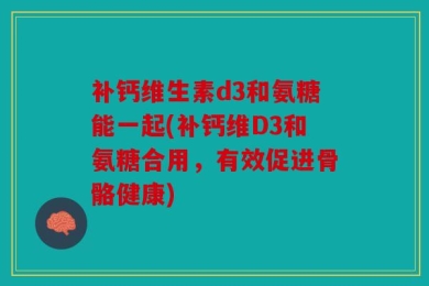 补钙维生素d3和氨糖能一起(补钙维D3和氨糖合用，有效促进骨骼健康)