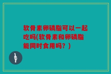 软骨素卵磷脂可以一起吃吗(软骨素和卵磷脂能同时食用吗？)
