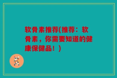 软骨素推荐(推荐：软骨素，你需要知道的健康保健品！)