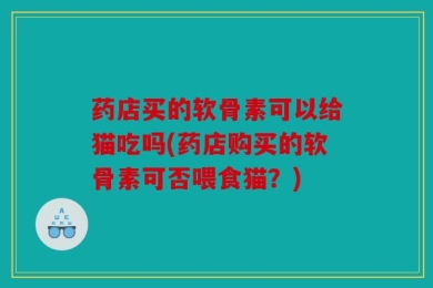药店买的软骨素可以给猫吃吗(药店购买的软骨素可否喂食猫？)