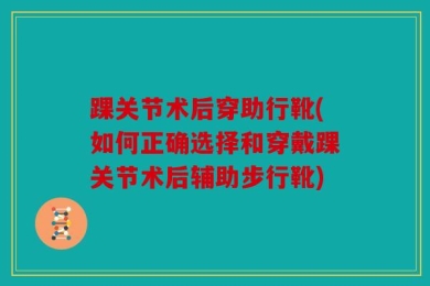 踝关节术后穿助行靴(如何正确选择和穿戴踝关节术后辅助步行靴)