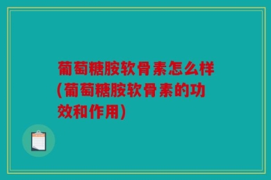 葡萄糖胺软骨素怎么样(葡萄糖胺软骨素的功效和作用)