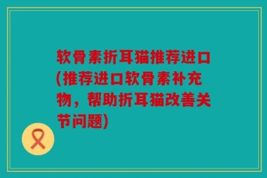 软骨素折耳猫推荐进口(推荐进口软骨素补充物，帮助折耳猫改善关节问题)