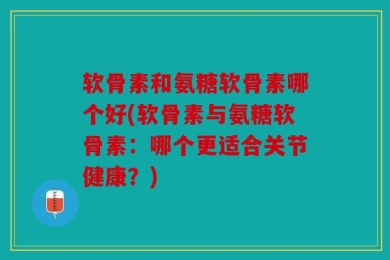 软骨素和氨糖软骨素哪个好(软骨素与氨糖软骨素：哪个更适合关节健康？)