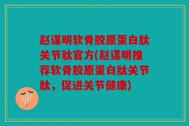 赵谋明软骨胶原蛋白肽关节肽官方(赵谋明推荐软骨胶原蛋白肽关节肽，促进关节健康)