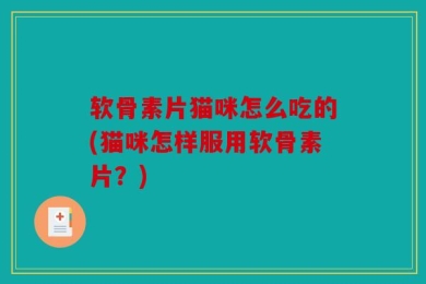 软骨素片猫咪怎么吃的(猫咪怎样服用软骨素片？)