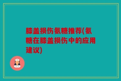 膝盖损伤氨糖推荐(氨糖在膝盖损伤中的应用建议)
