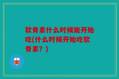 软骨素什么时候能开始吃(什么时候开始吃软骨素？)